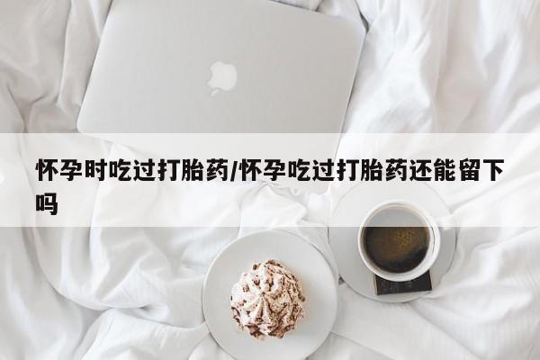 网上微信米非司酮片在线购怀孕时吃过打胎药/怀孕吃过打胎药还能留下吗