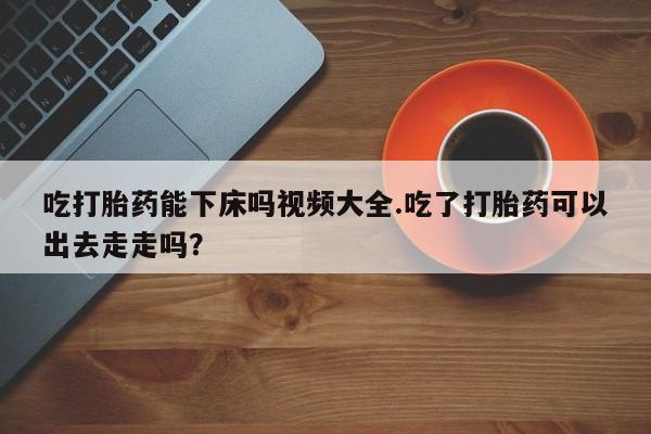 网上微信米非司酮片在线购吃打胎药能下床吗视频大全.吃了打胎药可以出去走走吗？