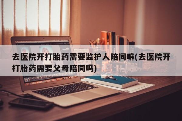 网上微信米非司酮片在线购去医院开打胎药需要监护人陪同嘛(去医院开打胎药需要父母陪同吗)