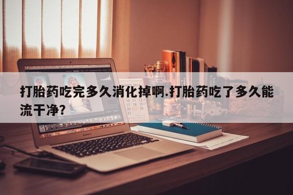 网上微信米非司酮片在线购打胎药吃完多久消化掉啊.打胎药吃了多久能流干净？