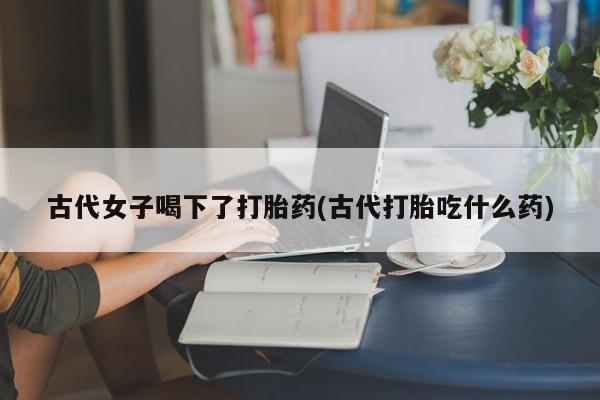 网上微信米非司酮片在线购古代女子喝下了打胎药(古代打胎吃什么药)