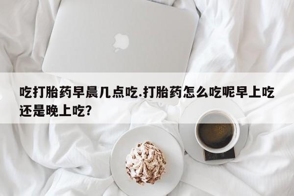 网上微信米非司酮片在线购吃打胎药早晨几点吃.打胎药怎么吃呢早上吃还是晚上吃？