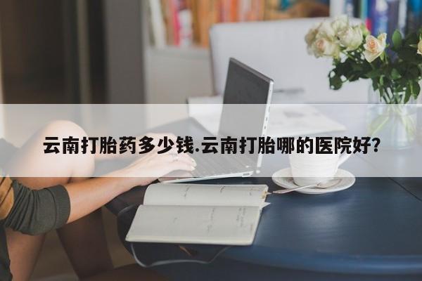 网上微信米非司酮片在线购云南打胎药多少钱.云南打胎哪的医院好？