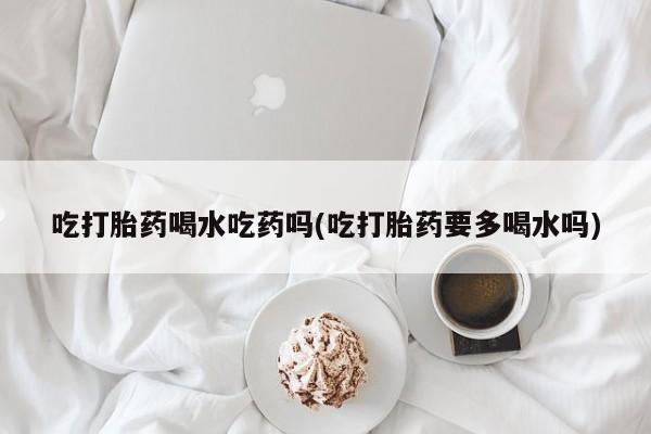 网上微信米非司酮片在线购吃打胎药喝水吃药吗(吃打胎药要多喝水吗)