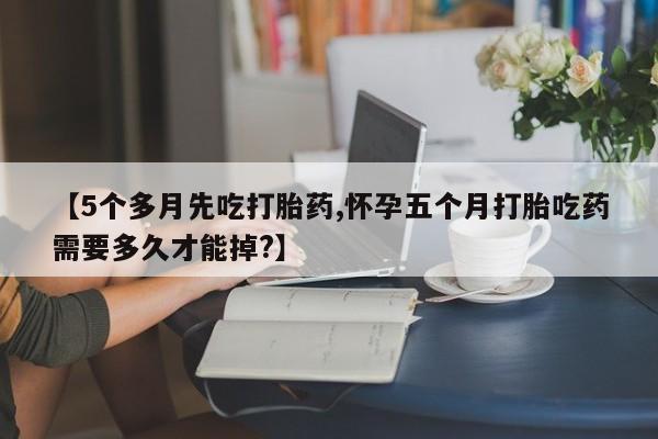 网上微信米非司酮片在线购【5个多月先吃打胎药,怀孕五个月打胎吃药需要多久才能掉?】