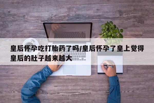 网上微信米非司酮片在线购皇后怀孕吃打胎药了吗/皇后怀孕了皇上觉得皇后的肚子越来越大