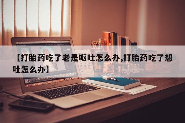 网上微信米非司酮片在线购【打胎药吃了老是呕吐怎么办,打胎药吃了想吐怎么办】