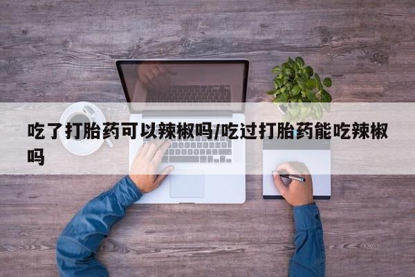 网上微信米非司酮片在线购吃了打胎药可以辣椒吗/吃过打胎药能吃辣椒吗