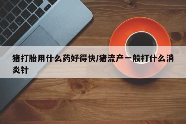 网上微信米非司酮片在线购猪打胎用什么药好得快/猪流产一般打什么消炎针