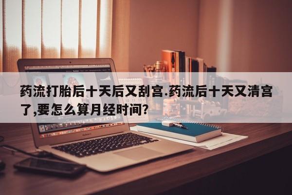 网上微信米非司酮片在线购药流打胎后十天后又刮宫.药流后十天又清宫了,要怎么算月经时间？