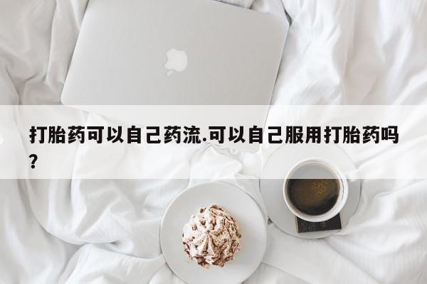 网上微信米非司酮片在线购打胎药可以自己药流.可以自己服用打胎药吗？