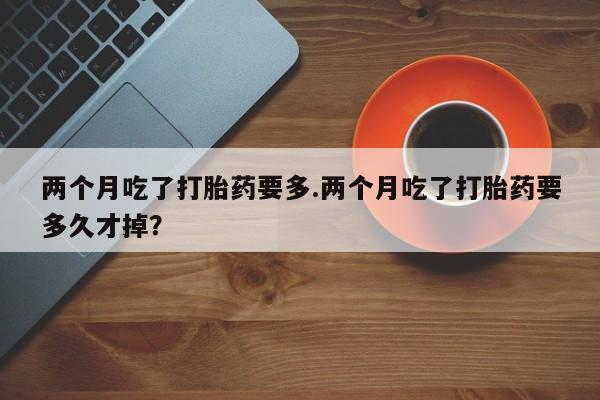 网上微信米非司酮片在线购两个月吃了打胎药要多.两个月吃了打胎药要多久才掉？