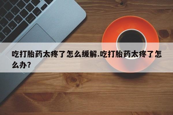 网上微信米非司酮片在线购吃打胎药太疼了怎么缓解.吃打胎药太疼了怎么办？
