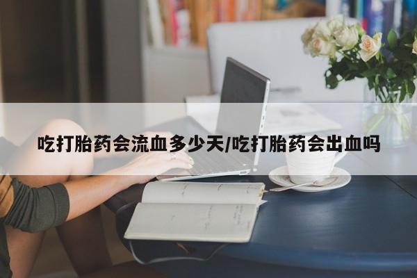 网上微信米非司酮片在线购吃打胎药会流血多少天/吃打胎药会出血吗